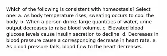 Which of the following is consistent with homeostasis? Select one: a. As body temperature rises, sweating occurs to cool the body. b. When a person drinks large quantities of water, urine output decreases to raise blood volume. c. Elevated blood glucose levels cause insulin secretion to decline. d. Decreases in blood pressure cause a corresponding decrease in heart rate. e. As blood pressure falls, blood flow to the heart decreases.