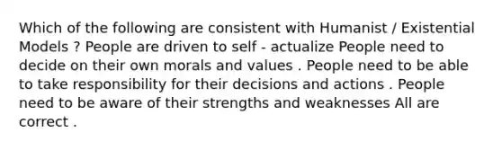 Which of the following are consistent with Humanist / Existential Models ? People are driven to self - actualize People need to decide on their own morals and values . People need to be able to take responsibility for their decisions and actions . People need to be aware of their strengths and weaknesses All are correct .