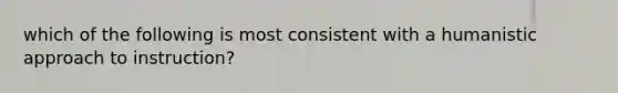 which of the following is most consistent with a humanistic approach to instruction?