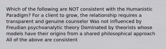 Which of the following are NOT consistent with the Humanistic Paradigm? For a client to grow, the relationship requires a transparent and genuine counselor Was not influenced by Freudian psychoanalytic theory Dominated by theorists whose models have their origins from a shared philosophical approach All of the above are consistent