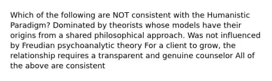 Which of the following are NOT consistent with the Humanistic Paradigm? Dominated by theorists whose models have their origins from a shared philosophical approach. Was not influenced by Freudian psychoanalytic theory For a client to grow, the relationship requires a transparent and genuine counselor All of the above are consistent