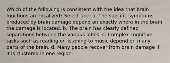 Which of the following is consistent with the idea that brain functions are localized? Select one: a. The specific symptoms produced by brain damage depend on exactly where in the brain the damage is located. b. The brain has clearly defined separations between the various lobes. c. Complex cognitive tasks such as reading or listening to music depend on many parts of the brain. d. Many people recover from brain damage if it is clustered in one region.