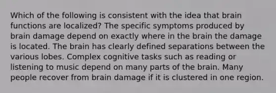 Which of the following is consistent with the idea that brain functions are localized? The specific symptoms produced by brain damage depend on exactly where in the brain the damage is located. The brain has clearly defined separations between the various lobes. Complex cognitive tasks such as reading or listening to music depend on many parts of the brain. Many people recover from brain damage if it is clustered in one region.