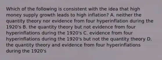 Which of the following is consistent with the idea that high money supply growth leads to high inflation? A. neither the quantity theory nor evidence from four hyperinflation during the 1920's B. the quantity theory but not evidence from four hyperinflations during the 1920's C. evidence from four hyperinflations during the 1920's but not the quantity theory D. the quantity theory and evidence from four hyperinflations during the 1920's