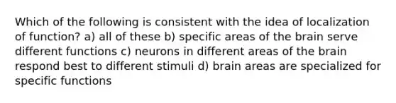 Which of the following is consistent with the idea of localization of function? a) all of these b) specific areas of the brain serve different functions c) neurons in different areas of the brain respond best to different stimuli d) brain areas are specialized for specific functions