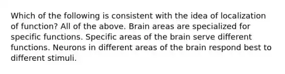 Which of the following is consistent with the idea of localization of function? All of the above. Brain areas are specialized for specific functions. Specific areas of <a href='https://www.questionai.com/knowledge/kLMtJeqKp6-the-brain' class='anchor-knowledge'>the brain</a> serve different functions. Neurons in different areas of the brain respond best to different stimuli.