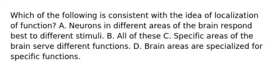 Which of the following is consistent with the idea of localization of function? A. Neurons in different areas of the brain respond best to different stimuli. B. All of these C. Specific areas of the brain serve different functions. D. Brain areas are specialized for specific functions.