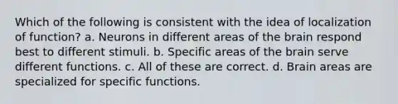 Which of the following is consistent with the idea of localization of function? a. Neurons in different areas of the brain respond best to different stimuli. b. Specific areas of the brain serve different functions. c. All of these are correct. d. Brain areas are specialized for specific functions.