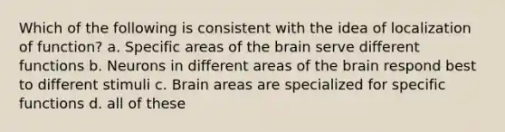 Which of the following is consistent with the idea of localization of function? a. Specific areas of the brain serve different functions b. Neurons in different areas of the brain respond best to different stimuli c. Brain areas are specialized for specific functions d. all of these