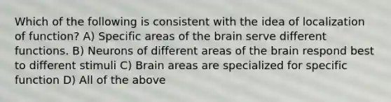 Which of the following is consistent with the idea of localization of function? A) Specific areas of the brain serve different functions. B) Neurons of different areas of the brain respond best to different stimuli C) Brain areas are specialized for specific function D) All of the above