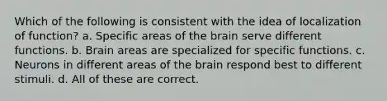 Which of the following is consistent with the idea of localization of function? a. Specific areas of the brain serve different functions. b. Brain areas are specialized for specific functions. c. Neurons in different areas of the brain respond best to different stimuli. d. All of these are correct.