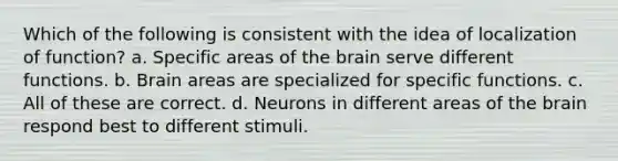 Which of the following is consistent with the idea of localization of function? a. Specific areas of the brain serve different functions. b. Brain areas are specialized for specific functions. c. All of these are correct. d. Neurons in different areas of the brain respond best to different stimuli.