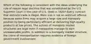 Which of the following is consistent with the ideas underlying the rule of reason legal doctrine that was established by the U.S. Supreme Court in the case of U.S. Steel in 1920? Every contract that restricts trade is illegal. Mere size is not an antitrust offense because some firms may acquire a large size and monopoly position by being particularly efficient at delivering high-quality products at low prices. The actions of monopoly market structures are legal even if monopolies manage to earn unreasonable profits. In addition to a monopoly market structure, the crime of monopolization requires evidence of foreign government involvement.