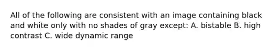 All of the following are consistent with an image containing black and white only with no shades of gray except: A. bistable B. high contrast C. wide dynamic range