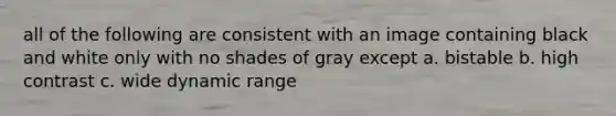 all of the following are consistent with an image containing black and white only with no shades of gray except a. bistable b. high contrast c. wide dynamic range