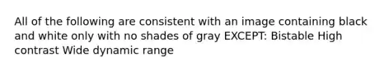 All of the following are consistent with an image containing black and white only with no shades of gray EXCEPT: Bistable High contrast Wide dynamic range