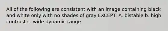 All of the following are consistent with an image containing black and white only with no shades of gray EXCEPT: A. bistable b. high contrast c. wide dynamic range