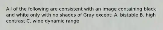 All of the following are consistent with an image containing black and white only with no shades of Gray except: A. bistable B. high contrast C. wide dynamic range