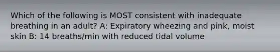 Which of the following is MOST consistent with inadequate breathing in an adult? A: Expiratory wheezing and pink, moist skin B: 14 breaths/min with reduced tidal volume