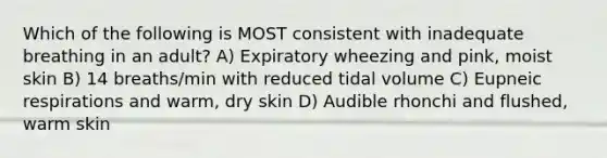 Which of the following is MOST consistent with inadequate breathing in an adult? A) Expiratory wheezing and pink, moist skin B) 14 breaths/min with reduced tidal volume C) Eupneic respirations and warm, dry skin D) Audible rhonchi and flushed, warm skin