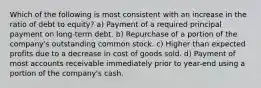 Which of the following is most consistent with an increase in the ratio of debt to equity? a) Payment of a required principal payment on long-term debt. b) Repurchase of a portion of the company's outstanding common stock. c) Higher than expected profits due to a decrease in cost of goods sold. d) Payment of most accounts receivable immediately prior to year-end using a portion of the company's cash.