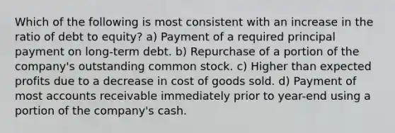 Which of the following is most consistent with an increase in the ratio of debt to equity? a) Payment of a required principal payment on long-term debt. b) Repurchase of a portion of the company's outstanding common stock. c) Higher than expected profits due to a decrease in cost of goods sold. d) Payment of most accounts receivable immediately prior to year-end using a portion of the company's cash.