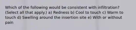 Which of the following would be consistent with infiltration? (Select all that apply.) a) Redness b) Cool to touch c) Warm to touch d) Swelling around the insertion site e) With or without pain