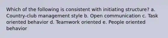 Which of the following is consistent with initiating structure? a. Country-club management style b. Open communication c. Task oriented behavior d. Teamwork oriented e. People oriented behavior