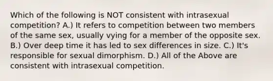 Which of the following is NOT consistent with intrasexual competition? A.) It refers to competition between two members of the same sex, usually vying for a member of the opposite sex. B.) Over deep time it has led to sex differences in size. C.) It's responsible for sexual dimorphism. D.) All of the Above are consistent with intrasexual competition.