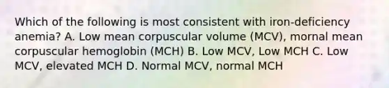 Which of the following is most consistent with iron-deficiency anemia? A. Low mean corpuscular volume (MCV), mornal mean corpuscular hemoglobin (MCH) B. Low MCV, Low MCH C. Low MCV, elevated MCH D. Normal MCV, normal MCH