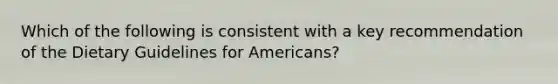 Which of the following is consistent with a key recommendation of the Dietary Guidelines for Americans?