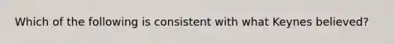 Which of the following is consistent with what Keynes believed?