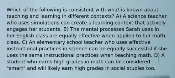 Which of the following is consistent with what is known about teaching and learning in different contexts? A) A science teacher who uses simulations can create a learning context that actively engages her students. B) The mental processes Sarah uses in her English class are equally effective when applied to her math class. C) An elementary school teacher who uses effective instructional practices in science can be equally successful if she uses the same instructional practices when teaching math. D) A student who earns high grades in math can be considered "smart" and will likely earn high grades in social studies too.