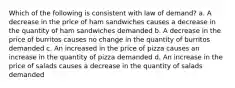 Which of the following is consistent with law of demand? a. A decrease in the price of ham sandwiches causes a decrease in the quantity of ham sandwiches demanded b. A decrease in the price of burritos causes no change in the quantity of burritos demanded c. An increased in the price of pizza causes an increase in the quantity of pizza demanded d. An increase in the price of salads causes a decrease in the quantity of salads demanded