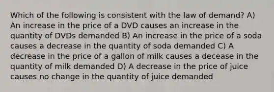 Which of the following is consistent with the law of demand? A) An increase in the price of a DVD causes an increase in the quantity of DVDs demanded B) An increase in the price of a soda causes a decrease in the quantity of soda demanded C) A decrease in the price of a gallon of milk causes a decease in the quantity of milk demanded D) A decrease in the price of juice causes no change in the quantity of juice demanded