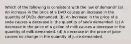 Which of the following is consistent with the law of demand? (a) An increase in the price of a DVD causes an increase in the quantity of DVDs demanded. (b) An increase in the price of a soda causes a decrease in the quantity of soda demanded. (c) A decrease in the price of a gallon of milk causes a decrease in the quantity of milk demanded. (d) A decrease in the price of juice causes no change in the quantity of juice demanded.