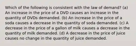 Which of the following is consistent with the law of demand? (a) An increase in the price of a DVD causes an increase in the quantity of DVDs demanded. (b) An increase in the price of a soda causes a decrease in the quantity of soda demanded. (c) A decrease in the price of a gallon of milk causes a decrease in the quantity of milk demanded. (d) A decrease in the price of juice causes no change in the quantity of juice demanded.