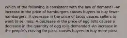 Which of the following is consistent with the law of demand? -An increase in the price of hamburgers causes buyers to buy fewer hamburgers -A decrease in the price of tacos causes sellers to want to sell less -A decrease in the price of egg rolls causes a decrease in the quantity of egg rolls demanded -An increase in the people's craving for pizza causes buyers to buy more pizza