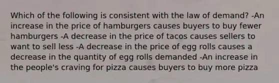 Which of the following is consistent with the law of demand? -An increase in the price of hamburgers causes buyers to buy fewer hamburgers -A decrease in the price of tacos causes sellers to want to sell less -A decrease in the price of egg rolls causes a decrease in the quantity of egg rolls demanded -An increase in the people's craving for pizza causes buyers to buy more pizza