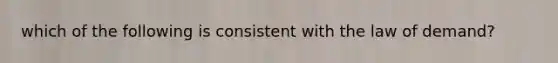 which of the following is consistent with the law of demand?