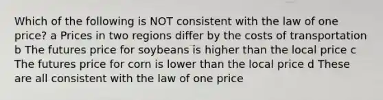 Which of the following is NOT consistent with the law of one price? a Prices in two regions differ by the costs of transportation b The futures price for soybeans is higher than the local price c The futures price for corn is lower than the local price d These are all consistent with the law of one price