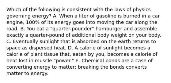 Which of the following is consistent with the laws of physics governing energy? A. When a liter of gasoline is burned in a car engine, 100% of its energy goes into moving the car along the road. B. You eat a "quarter-pounder" hamburger and assemble exactly a quarter-pound of additional body weight on your body. C. Eventually sunlight that is absorbed on the earth returns to space as dispersed heat. D. A calorie of sunlight becomes a calorie of plant tissue that, eaten by you, becomes a calorie of heat lost in muscle "power." E. Chemical bonds are a case of converting energy to matter; breaking the bonds converts matter to energy.