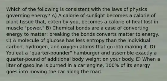 Which of the following is consistent with the laws of physics governing energy? A) A calorie of sunlight becomes a calorie of plant tissue that, eaten by you, becomes a calorie of heat lost in muscle "power." B) Chemical bonds are a case of converting energy to matter; breaking the bonds converts matter to energy. C) A molecule of glucose has less entropy than the individual carbon, hydrogen, and oxygen atoms that go into making it. D) You eat a "quarter-pounder" hamburger and assemble exactly a quarter-pound of additional body weight on your body. E) When a liter of gasoline is burned in a car engine, 100% of its energy goes into moving the car along the road.