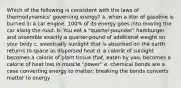 Which of the following is consistent with the laws of thermodynamics' governing energy? a. when a liter of gasoline is burned in a car engine, 100% of its energy goes into moving the car along the road. b. You eat a "quarter-pounder" hamburger and assemble exactly a quarter-pound of additional weight on your body c. eventually sunlight that is absorbed on the earth returns to space as dispersed heat d. a calorie of sunlight becomes a calorie of plant tissue that, eaten by you, becomes a calorie of heat lost in muscle "power" e. chemical bonds are a case converting energy to matter; breaking the bonds converts matter to energy