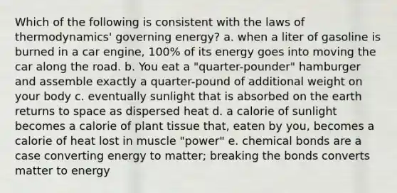 Which of the following is consistent with the laws of thermodynamics' governing energy? a. when a liter of gasoline is burned in a car engine, 100% of its energy goes into moving the car along the road. b. You eat a "quarter-pounder" hamburger and assemble exactly a quarter-pound of additional weight on your body c. eventually sunlight that is absorbed on the earth returns to space as dispersed heat d. a calorie of sunlight becomes a calorie of plant tissue that, eaten by you, becomes a calorie of heat lost in muscle "power" e. chemical bonds are a case converting energy to matter; breaking the bonds converts matter to energy