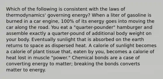 Which of the following is consistent with the laws of thermodynamics' governing energy? When a liter of gasoline is burned in a car engine, 100% of its energy goes into moving the car along the road. You eat a "quarter-pounder" hamburger and assemble exactly a quarter-pound of additional body weight on your body. Eventually sunlight that is absorbed on the earth returns to space as dispersed heat. A calorie of sunlight becomes a calorie of plant tissue that, eaten by you, becomes a calorie of heat lost in muscle "power." Chemical bonds are a case of converting energy to matter; breaking the bonds converts matter to energy.