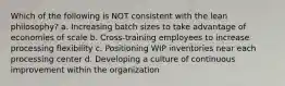 Which of the following is NOT consistent with the lean philosophy? a. Increasing batch sizes to take advantage of economies of scale b. Cross-training employees to increase processing flexibility c. Positioning WIP inventories near each processing center d. Developing a culture of continuous improvement within the organization