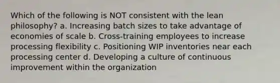 Which of the following is NOT consistent with the lean philosophy? a. Increasing batch sizes to take advantage of economies of scale b. Cross-training employees to increase processing flexibility c. Positioning WIP inventories near each processing center d. Developing a culture of continuous improvement within the organization