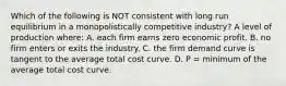 Which of the following is NOT consistent with long run equilibrium in a monopolistically competitive industry? A level of production where: A. each firm earns zero economic profit. B. no firm enters or exits the industry. C. the firm demand curve is tangent to the average total cost curve. D. P = minimum of the average total cost curve.