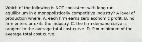 Which of the following is NOT consistent with long run equilibrium in a monopolistically competitive industry? A level of production where: A. each firm earns zero economic profit. B. no firm enters or exits the industry. C. the firm demand curve is tangent to the average total cost curve. D. P = minimum of the average total cost curve.